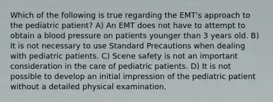 Which of the following is true regarding the EMT's approach to the pediatric patient? A) An EMT does not have to attempt to obtain a blood pressure on patients younger than 3 years old. B) It is not necessary to use Standard Precautions when dealing with pediatric patients. C) Scene safety is not an important consideration in the care of pediatric patients. D) It is not possible to develop an initial impression of the pediatric patient without a detailed physical examination.