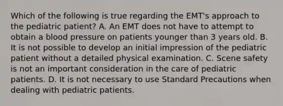 Which of the following is true regarding the​ EMT's approach to the pediatric​ patient? A. An EMT does not have to attempt to obtain a blood pressure on patients younger than 3 years old. B. It is not possible to develop an initial impression of the pediatric patient without a detailed physical examination. C. Scene safety is not an important consideration in the care of pediatric patients. D. It is not necessary to use Standard Precautions when dealing with pediatric patients.