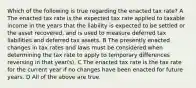 Which of the following is true regarding the enacted tax rate? A The enacted tax rate is the expected tax rate applied to taxable income in the years that the liability is expected to be settled or the asset recovered, and is used to measure deferred tax liabilities and deferred tax assets. B The presently enacted changes in tax rates and laws must be considered when determining the tax rate to apply to temporary differences reversing in that year(s). C The enacted tax rate is the tax rate for the current year if no changes have been enacted for future years. D All of the above are true.