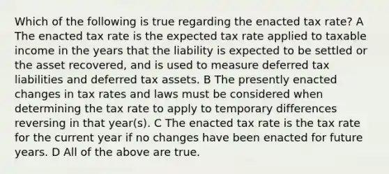 Which of the following is true regarding the enacted tax rate? A The enacted tax rate is the expected tax rate applied to taxable income in the years that the liability is expected to be settled or the asset recovered, and is used to measure deferred tax liabilities and deferred tax assets. B The presently enacted changes in tax rates and laws must be considered when determining the tax rate to apply to temporary differences reversing in that year(s). C The enacted tax rate is the tax rate for the current year if no changes have been enacted for future years. D All of the above are true.