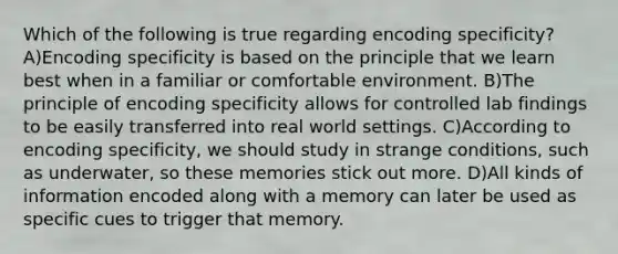 Which of the following is true regarding encoding specificity? A)Encoding specificity is based on the principle that we learn best when in a familiar or comfortable environment. B)The principle of encoding specificity allows for controlled lab findings to be easily transferred into real world settings. C)According to encoding specificity, we should study in strange conditions, such as underwater, so these memories stick out more. D)All kinds of information encoded along with a memory can later be used as specific cues to trigger that memory.