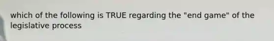 which of the following is TRUE regarding the "end game" of the legislative process