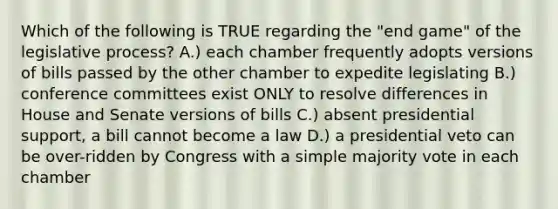 Which of the following is TRUE regarding the "end game" of the legislative process? A.) each chamber frequently adopts versions of bills passed by the other chamber to expedite legislating B.) conference committees exist ONLY to resolve differences in House and Senate versions of bills C.) absent presidential support, a bill cannot become a law D.) a presidential veto can be over-ridden by Congress with a simple majority vote in each chamber