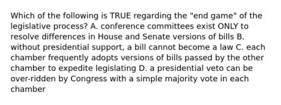 Which of the following is TRUE regarding the "end game" of the legislative process? A. conference committees exist ONLY to resolve differences in House and Senate versions of bills B. without presidential support, a bill cannot become a law C. each chamber frequently adopts versions of bills passed by the other chamber to expedite legislating D. a presidential veto can be over-ridden by Congress with a simple majority vote in each chamber