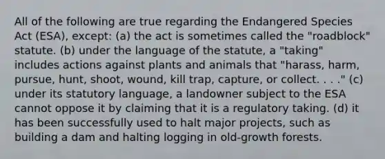 All of the following are true regarding the Endangered Species Act (ESA), except: (a) the act is sometimes called the "roadblock" statute. (b) under the language of the statute, a "taking" includes actions against plants and animals that "harass, harm, pursue, hunt, shoot, wound, kill trap, capture, or collect. . . ." (c) under its statutory language, a landowner subject to the ESA cannot oppose it by claiming that it is a regulatory taking. (d) it has been successfully used to halt major projects, such as building a dam and halting logging in old-growth forests.