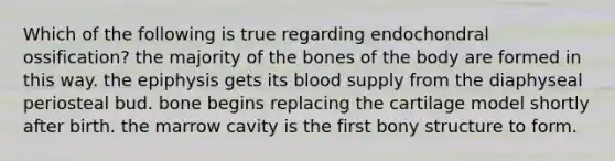 Which of the following is true regarding endochondral ossification? the majority of the bones of the body are formed in this way. the epiphysis gets its blood supply from the diaphyseal periosteal bud. bone begins replacing the cartilage model shortly after birth. the marrow cavity is the first bony structure to form.