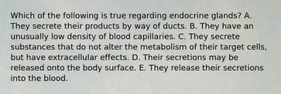 Which of the following is true regarding endocrine glands? A. They secrete their products by way of ducts. B. They have an unusually low density of blood capillaries. C. They secrete substances that do not alter the metabolism of their target cells, but have extracellular effects. D. Their secretions may be released onto the body surface. E. They release their secretions into the blood.