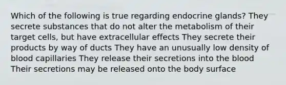 Which of the following is true regarding endocrine glands? They secrete substances that do not alter the metabolism of their target cells, but have extracellular effects They secrete their products by way of ducts They have an unusually low density of blood capillaries They release their secretions into the blood Their secretions may be released onto the body surface