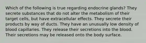 Which of the following is true regarding endocrine glands? They secrete substances that do not alter the metabolism of their target cells, but have extracellular effects. They secrete their products by way of ducts. They have an unusually low density of blood capillaries. They release their secretions into <a href='https://www.questionai.com/knowledge/k7oXMfj7lk-the-blood' class='anchor-knowledge'>the blood</a>. Their secretions may be released onto the body surface.