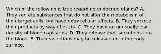 Which of the following is true regarding endocrine glands? A. They secrete substances that do not alter the metabolism of their target cells, but have extracellular effects. B. They secrete their products by way of ducts. C. They have an unusually low density of blood capillaries. D. They release their secretions into the blood. E. Their secretions may be released onto the body surface.