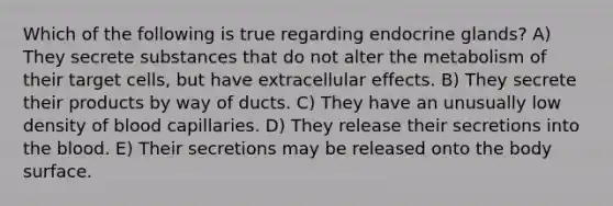 Which of the following is true regarding endocrine glands? A) They secrete substances that do not alter the metabolism of their target cells, but have extracellular effects. B) They secrete their products by way of ducts. C) They have an unusually low density of blood capillaries. D) They release their secretions into the blood. E) Their secretions may be released onto the body surface.