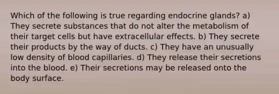 Which of the following is true regarding endocrine glands? a) They secrete substances that do not alter the metabolism of their target cells but have extracellular effects. b) They secrete their products by the way of ducts. c) They have an unusually low density of blood capillaries. d) They release their secretions into the blood. e) Their secretions may be released onto the body surface.