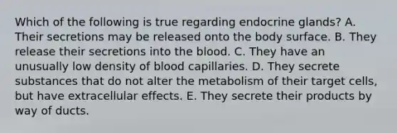 Which of the following is true regarding endocrine glands? A. Their secretions may be released onto the body surface. B. They release their secretions into the blood. C. They have an unusually low density of blood capillaries. D. They secrete substances that do not alter the metabolism of their target cells, but have extracellular effects. E. They secrete their products by way of ducts.