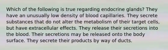 Which of the following is true regarding endocrine glands? They have an unusually low density of blood capillaries. They secrete substances that do not alter the metabolism of their target cells, but have extracellular effects. They release their secretions into <a href='https://www.questionai.com/knowledge/k7oXMfj7lk-the-blood' class='anchor-knowledge'>the blood</a>. Their secretions may be released onto the body surface. They secrete their products by way of ducts.