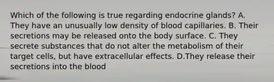 Which of the following is true regarding endocrine glands? A. They have an unusually low density of blood capillaries. B. Their secretions may be released onto the body surface. C. They secrete substances that do not alter the metabolism of their target cells, but have extracellular effects. D.They release their secretions into the blood