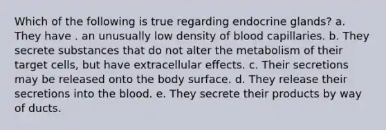 Which of the following is true regarding endocrine glands? a. They have . an unusually low density of blood capillaries. b. They secrete substances that do not alter the metabolism of their target cells, but have extracellular effects. c. Their secretions may be released onto the body surface. d. They release their secretions into the blood. e. They secrete their products by way of ducts.