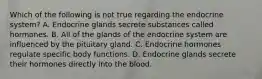 Which of the following is not true regarding the endocrine​ system? A. Endocrine glands secrete substances called hormones. B. All of the glands of the endocrine system are influenced by the pituitary gland. C. Endocrine hormones regulate specific body functions. D. Endocrine glands secrete their hormones directly into the blood.