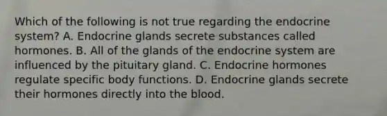 Which of the following is not true regarding the endocrine​ system? A. Endocrine glands secrete substances called hormones. B. All of the glands of the endocrine system are influenced by the pituitary gland. C. Endocrine hormones regulate specific body functions. D. Endocrine glands secrete their hormones directly into the blood.