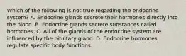 Which of the following is not true regarding the endocrine system? A. Endocrine glands secrete their hormones directly into the blood. B. Endocrine glands secrete substances called hormones. C. All of the glands of the endocrine system are influenced by the pituitary gland. D. Endocrine hormones regulate specific body functions.