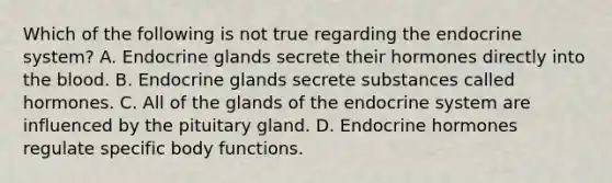 Which of the following is not true regarding the <a href='https://www.questionai.com/knowledge/k97r8ZsIZg-endocrine-system' class='anchor-knowledge'>endocrine system</a>? A. Endocrine glands secrete their hormones directly into <a href='https://www.questionai.com/knowledge/k7oXMfj7lk-the-blood' class='anchor-knowledge'>the blood</a>. B. Endocrine glands secrete substances called hormones. C. All of the glands of the endocrine system are influenced by the pituitary gland. D. Endocrine hormones regulate specific body functions.