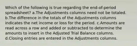 Which of the following is true regarding the end-of-period spreadsheet? a.The Adjustments columns need not be totaled. b.The difference in the totals of the Adjustments columns indicates the net income or loss for the period. c.Amounts are read across a row and added or subtracted to determine the amounts to insert in the Adjusted Trial Balance columns. d.<a href='https://www.questionai.com/knowledge/kosjhwC4Ps-closing-entries' class='anchor-knowledge'>closing entries</a> are entered in the Adjustments columns.