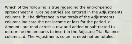 Which of the following is true regarding the end-of-period spreadsheet? a. Closing entries are entered in the Adjustments columns. b. The difference in the totals of the Adjustments columns indicate the net income or loss for the period. c. Amounts are read across a row and added or subtracted to determine the amounts to insert in the Adjusted Trial Balance columns. d. The Adjustments columns need not be totaled.