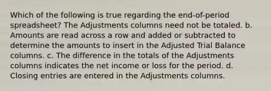 Which of the following is true regarding the end-of-period spreadsheet? The Adjustments columns need not be totaled. b. Amounts are read across a row and added or subtracted to determine the amounts to insert in the Adjusted Trial Balance columns. c. The difference in the totals of the Adjustments columns indicates the net income or loss for the period. d. Closing entries are entered in the Adjustments columns.