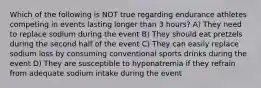 Which of the following is NOT true regarding endurance athletes competing in events lasting longer than 3 hours? A) They need to replace sodium during the event B) They should eat pretzels during the second half of the event C) They can easily replace sodium loss by consuming conventional sports drinks during the event D) They are susceptible to hyponatremia if they refrain from adequate sodium intake during the event