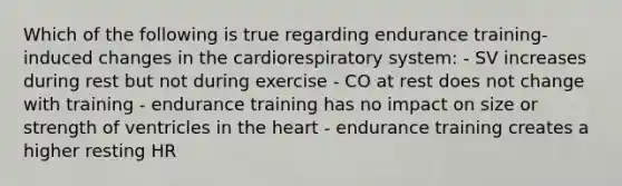 Which of the following is true regarding endurance training-induced changes in the cardiorespiratory system: - SV increases during rest but not during exercise - CO at rest does not change with training - endurance training has no impact on size or strength of ventricles in <a href='https://www.questionai.com/knowledge/kya8ocqc6o-the-heart' class='anchor-knowledge'>the heart</a> - endurance training creates a higher resting HR