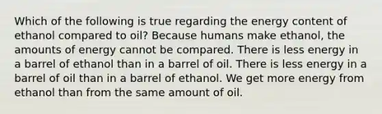 Which of the following is true regarding the energy content of ethanol compared to oil? Because humans make ethanol, the amounts of energy cannot be compared. There is less energy in a barrel of ethanol than in a barrel of oil. There is less energy in a barrel of oil than in a barrel of ethanol. We get more energy from ethanol than from the same amount of oil.