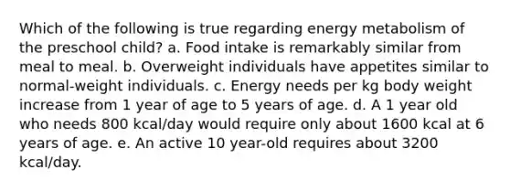 Which of the following is true regarding energy metabolism of the preschool child? a. Food intake is remarkably similar from meal to meal. b. Overweight individuals have appetites similar to normal-weight individuals. c. Energy needs per kg body weight increase from 1 year of age to 5 years of age. d. A 1 year old who needs 800 kcal/day would require only about 1600 kcal at 6 years of age. e. An active 10 year-old requires about 3200 kcal/day.