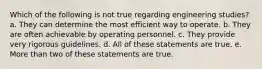 Which of the following is not true regarding engineering studies? a. They can determine the most efficient way to operate. b. They are often achievable by operating personnel. c. They provide very rigorous guidelines. d. All of these statements are true. e. More than two of these statements are true.