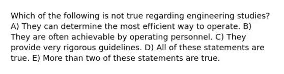 Which of the following is not true regarding engineering studies? A) They can determine the most efficient way to operate. B) They are often achievable by operating personnel. C) They provide very rigorous guidelines. D) All of these statements are true. E) More than two of these statements are true.