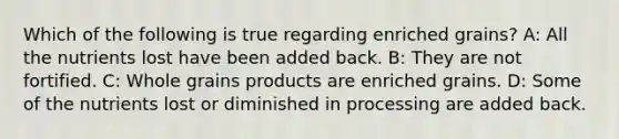 Which of the following is true regarding enriched grains? A: All the nutrients lost have been added back. B: They are not fortified. C: Whole grains products are enriched grains. D: Some of the nutrients lost or diminished in processing are added back.
