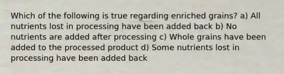 Which of the following is true regarding enriched grains? a) All nutrients lost in processing have been added back b) No nutrients are added after processing c) Whole grains have been added to the processed product d) Some nutrients lost in processing have been added back