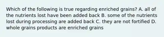 Which of the following is true regarding enriched grains? A. all of the nutrients lost have been added back B. some of the nutrients lost during processing are added back C. they are not fortified D. whole grains products are enriched grains