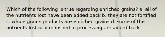 Which of the following is true regarding enriched grains? a. all of the nutrients lost have been added back b. they are not fortified c. whole grains products are enriched grains d. some of the nutrients lost or diminished in processing are added back