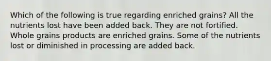 Which of the following is true regarding enriched grains? All the nutrients lost have been added back. They are not fortified. Whole grains products are enriched grains. Some of the nutrients lost or diminished in processing are added back.