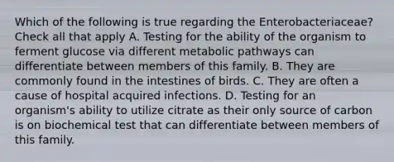 Which of the following is true regarding the Enterobacteriaceae? Check all that apply A. Testing for the ability of the organism to ferment glucose via different metabolic pathways can differentiate between members of this family. B. They are commonly found in the intestines of birds. C. They are often a cause of hospital acquired infections. D. Testing for an organism's ability to utilize citrate as their only source of carbon is on biochemical test that can differentiate between members of this family.