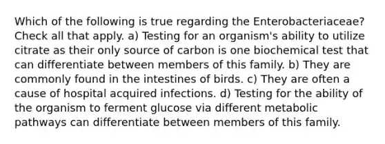 Which of the following is true regarding the Enterobacteriaceae? Check all that apply. a) Testing for an organism's ability to utilize citrate as their only source of carbon is one biochemical test that can differentiate between members of this family. b) They are commonly found in the intestines of birds. c) They are often a cause of hospital acquired infections. d) Testing for the ability of the organism to ferment glucose via different metabolic pathways can differentiate between members of this family.