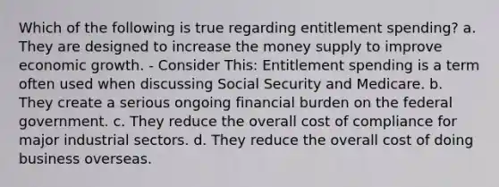 Which of the following is true regarding entitlement spending? a. They are designed to increase the money supply to improve economic growth. - Consider This: Entitlement spending is a term often used when discussing Social Security and Medicare. b. They create a serious ongoing financial burden on the federal government. c. They reduce the overall cost of compliance for major industrial sectors. d. They reduce the overall cost of doing business overseas.