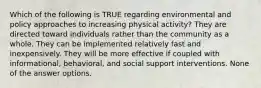 Which of the following is TRUE regarding environmental and policy approaches to increasing physical activity? They are directed toward individuals rather than the community as a whole. They can be implemented relatively fast and inexpensively. They will be more effective if coupled with informational, behavioral, and social support interventions. None of the answer options.