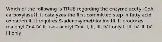 Which of the following is TRUE regarding the enzyme acetyl-CoA carboxylase?I. It catalyzes the first committed step in fatty acid oxidation.II. It requires S-adenosylmethionine.III. It produces malonyl CoA.IV. It uses acetyl CoA. I, II, III, IV I only I, III, IV III, IV III only