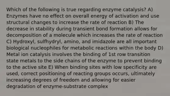 Which of the following is true regarding enzyme catalysis? A) Enzymes have no effect on overall energy of activation and use structural changes to increase the rate of reaction B) The decrease in stability during transient bond formation allows for decomposition of a molecule which increases the rate of reaction C) Hydroxyl, sulfhydryl, amino, and imidazole are all important biological nucleophiles for metabolic reactions within the body D) Metal ion catalysis involves the binding of 1st row transition state metals to the side chains of the enzyme to prevent binding to the active site E) When binding sites with low specificity are used, correct positioning of reacting groups occurs, ultimately increasing degrees of freedom and allowing for easier degradation of enzyme-substrate complex