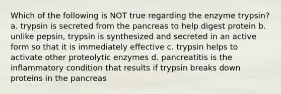 Which of the following is NOT true regarding the enzyme trypsin? a. trypsin is secreted from the pancreas to help digest protein b. unlike pepsin, trypsin is synthesized and secreted in an active form so that it is immediately effective c. trypsin helps to activate other proteolytic enzymes d. pancreatitis is the inflammatory condition that results if trypsin breaks down proteins in the pancreas