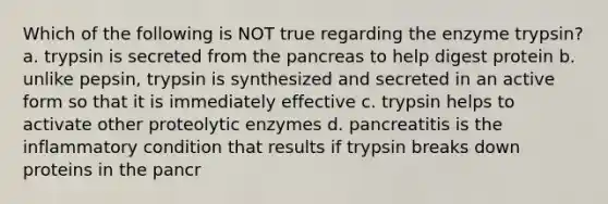 Which of the following is NOT true regarding the enzyme trypsin? a. trypsin is secreted from the pancreas to help digest protein b. unlike pepsin, trypsin is synthesized and secreted in an active form so that it is immediately effective c. trypsin helps to activate other proteolytic enzymes d. pancreatitis is the inflammatory condition that results if trypsin breaks down proteins in the pancr