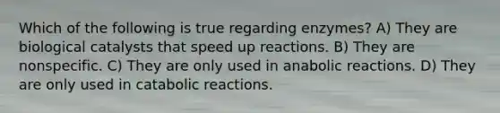 Which of the following is true regarding enzymes? A) They are biological catalysts that speed up reactions. B) They are nonspecific. C) They are only used in anabolic reactions. D) They are only used in catabolic reactions.