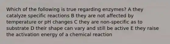 Which of the following is true regarding enzymes? A they catalyze specific reactions B they are not affected by temperature or pH changes C they are non-specific as to substrate D their shape can vary and still be active E they raise the activation energy of a chemical reaction