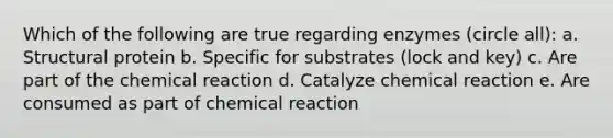 Which of the following are true regarding enzymes (circle all): a. Structural protein b. Specific for substrates (lock and key) c. Are part of the chemical reaction d. Catalyze chemical reaction e. Are consumed as part of chemical reaction