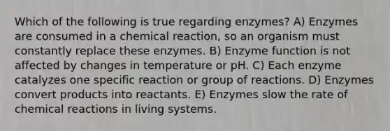 Which of the following is true regarding enzymes? A) Enzymes are consumed in a chemical reaction, so an organism must constantly replace these enzymes. B) Enzyme function is not affected by changes in temperature or pH. C) Each enzyme catalyzes one specific reaction or group of reactions. D) Enzymes convert products into reactants. E) Enzymes slow the rate of <a href='https://www.questionai.com/knowledge/kc6NTom4Ep-chemical-reactions' class='anchor-knowledge'>chemical reactions</a> in living systems.